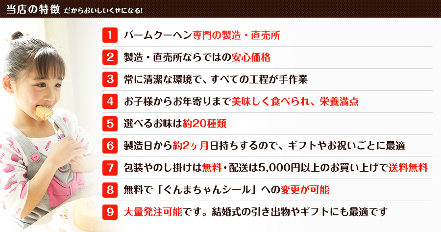 当店の特徴 / だからおいしいくせになる！ 1.バームクーヘン専門の製造・直売所 / 2.製造・直売所ならではの安心価格 / 3.常に清潔な環境で、すべての工程が手作業 / 4.お子様からお年寄りまで美味しく食べられ、栄養満点 / 5.選べるお味は約20種類 / 6.製造日から約2ヶ月日持ちするので、ギフトやお祝いごとに最適 / 7.包装やのし掛けは無料・配送は5,000円以上のお買い上げで送料無料 / 8.無料で「ぐんまちゃんシール」への変更が可能 / 9.大量発注可能です。結婚式の引き出物やギフトにも最適です